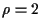 $\rho=2$
